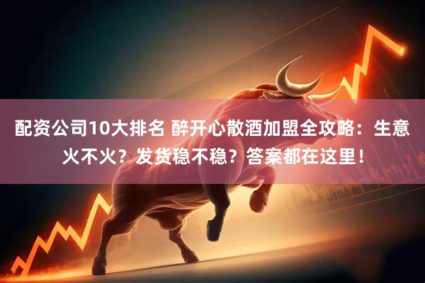 配资公司10大排名 醉开心散酒加盟全攻略：生意火不火？发货稳不稳？答案都在这里！