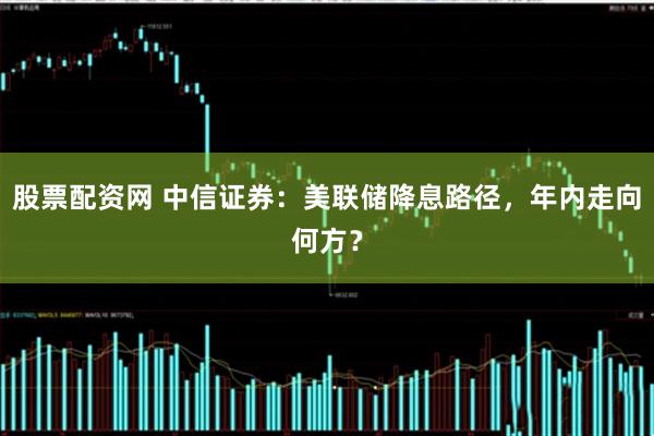股票配资网 中信证券：美联储降息路径，年内走向何方？