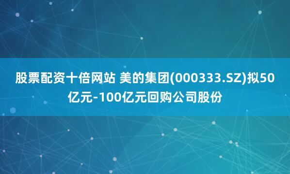 股票配资十倍网站 美的集团(000333.SZ)拟50亿元-100亿元回购公司股份