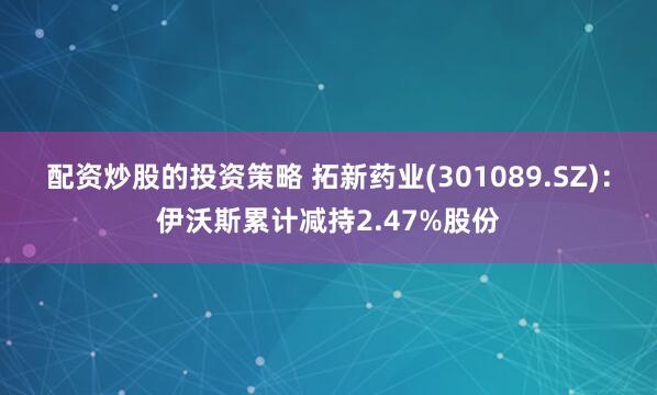 配资炒股的投资策略 拓新药业(301089.SZ)：伊沃斯累计减持2.47%股份