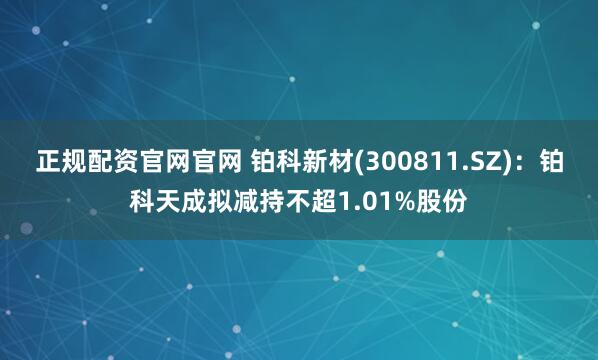 正规配资官网官网 铂科新材(300811.SZ)：铂科天成拟减持不超1.01%股份