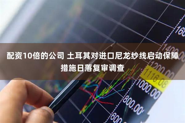 配资10倍的公司 土耳其对进口尼龙纱线启动保障措施日落复审调查