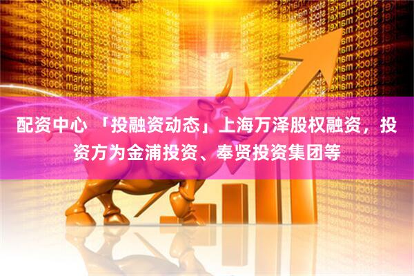 配资中心 「投融资动态」上海万泽股权融资，投资方为金浦投资、奉贤投资集团等