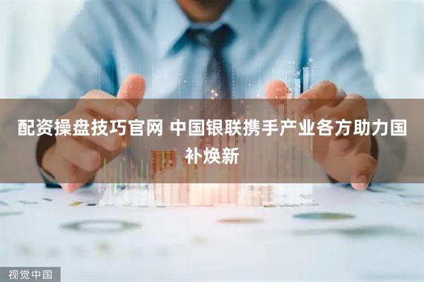 配资操盘技巧官网 中国银联携手产业各方助力国补焕新
