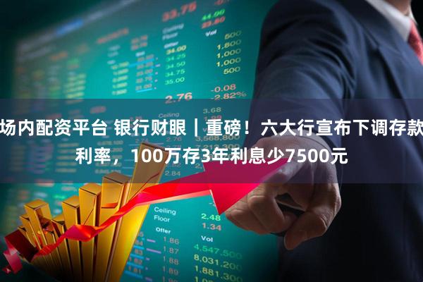 场内配资平台 银行财眼｜重磅！六大行宣布下调存款利率，100万存3年利息少7500元