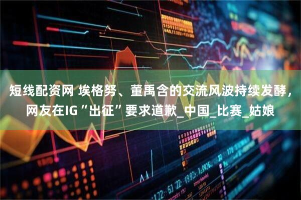 短线配资网 埃格努、董禹含的交流风波持续发酵，网友在IG“出征”要求道歉_中国_比赛_姑娘