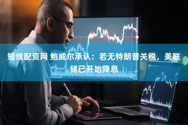 短线配资网 鲍威尔承认：若无特朗普关税，美联储已开始降息