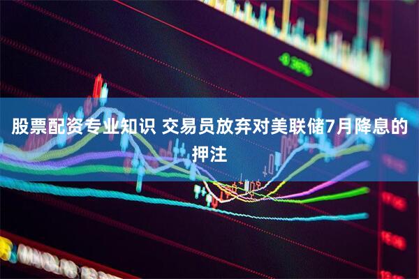 股票配资专业知识 交易员放弃对美联储7月降息的押注