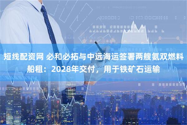 短线配资网 必和必拓与中远海运签署两艘氨双燃料船租：2028年交付，用于铁矿石运输