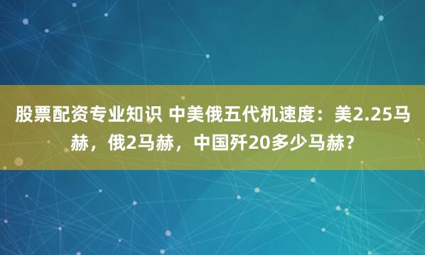 股票配资专业知识 中美俄五代机速度：美2.25马赫，俄2马赫，中国歼20多少马赫？