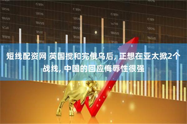 短线配资网 英国搅和完俄乌后, 正想在亚太掀2个战线, 中国的回应侮辱性很强