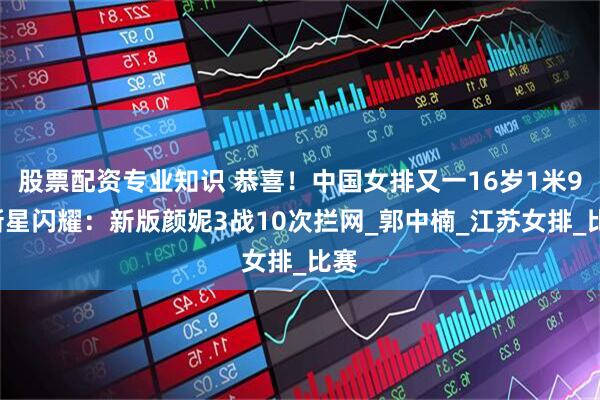 股票配资专业知识 恭喜！中国女排又一16岁1米90新星闪耀：新版颜妮3战10次拦网_郭中楠_江苏女排_比赛