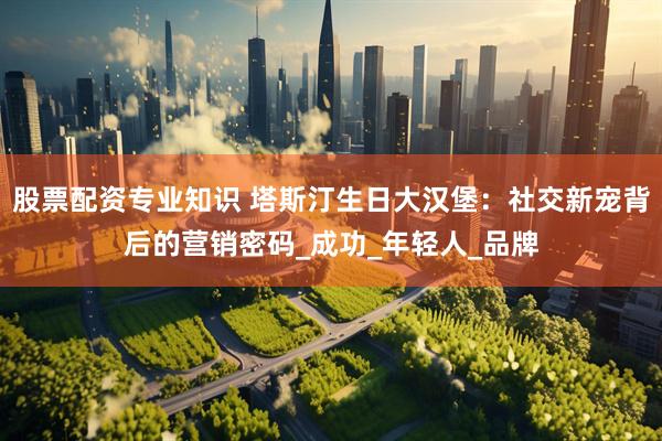 股票配资专业知识 塔斯汀生日大汉堡：社交新宠背后的营销密码_成功_年轻人_品牌