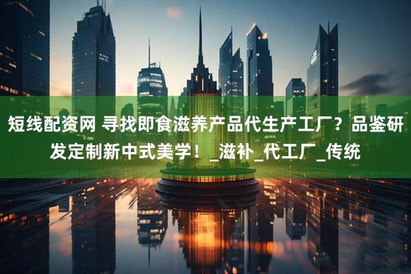 短线配资网 寻找即食滋养产品代生产工厂？品鉴研发定制新中式美学！_滋补_代工厂_传统