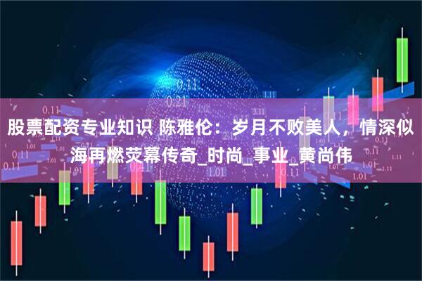 股票配资专业知识 陈雅伦：岁月不败美人，情深似海再燃荧幕传奇_时尚_事业_黄尚伟