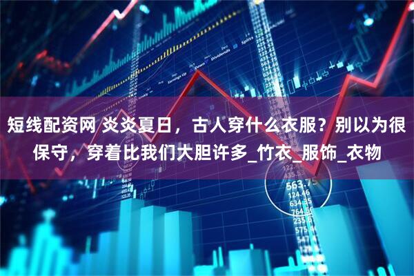 短线配资网 炎炎夏日，古人穿什么衣服？别以为很保守，穿着比我们大胆许多_竹衣_服饰_衣物