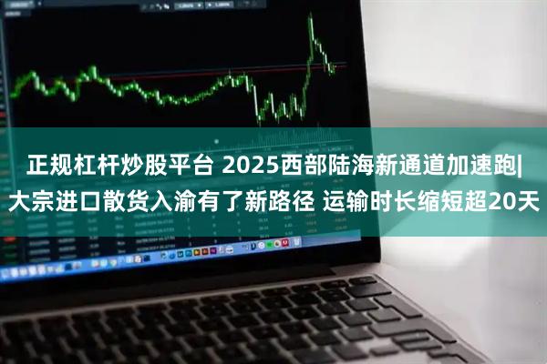 正规杠杆炒股平台 2025西部陆海新通道加速跑|大宗进口散货入渝有了新路径 运输时长缩短超20天