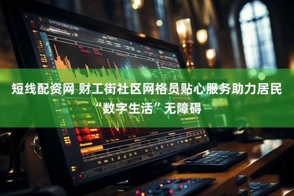 短线配资网 财工街社区网格员贴心服务助力居民“数字生活”无障碍
