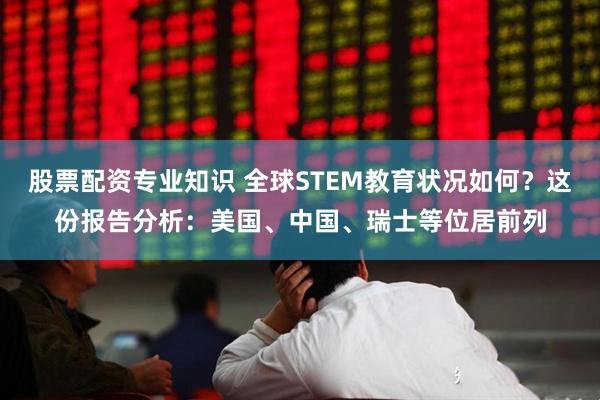 股票配资专业知识 全球STEM教育状况如何？这份报告分析：美国、中国、瑞士等位居前列
