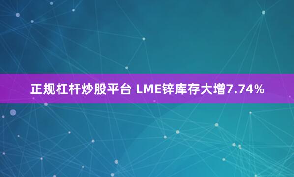 正规杠杆炒股平台 LME锌库存大增7.74%