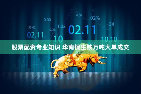 股票配资专业知识 华南镍生铁万吨大单成交