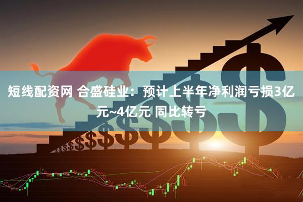 短线配资网 合盛硅业：预计上半年净利润亏损3亿元~4亿元 同比转亏