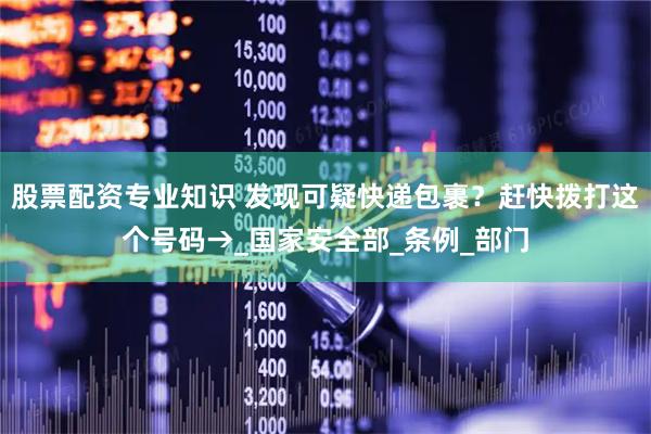股票配资专业知识 发现可疑快递包裹？赶快拨打这个号码→_国家安全部_条例_部门