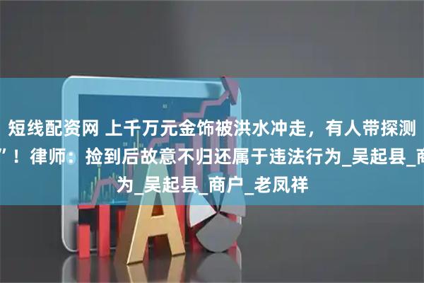 短线配资网 上千万元金饰被洪水冲走，有人带探测仪找“黄金”！律师：捡到后故意不归还属于违法行为_吴起县_商户_老凤祥