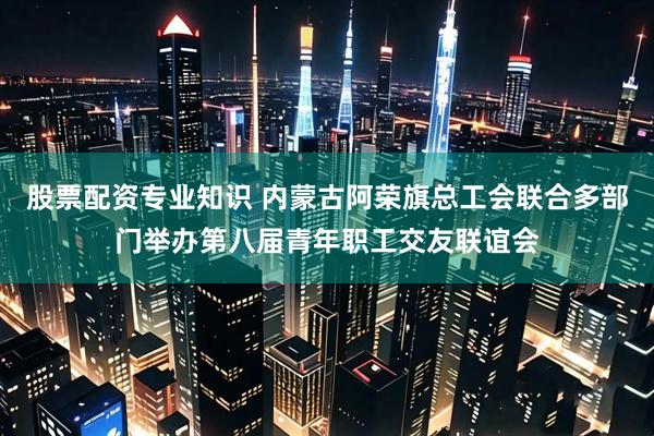 股票配资专业知识 内蒙古阿荣旗总工会联合多部门举办第八届青年职工交友联谊会