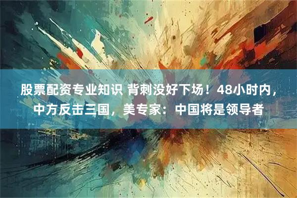 股票配资专业知识 背刺没好下场！48小时内，中方反击三国，美专家：中国将是领导者