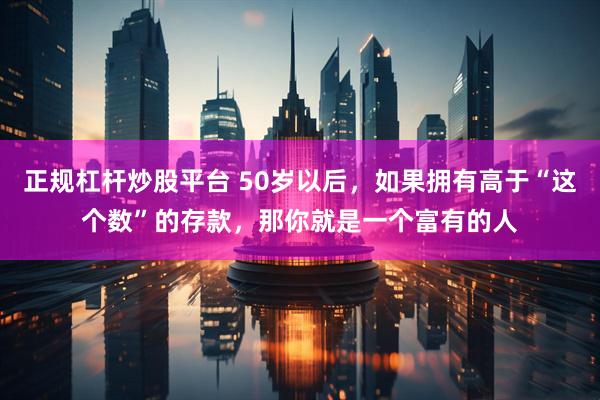 正规杠杆炒股平台 50岁以后，如果拥有高于“这个数”的存款，那你就是一个富有的人