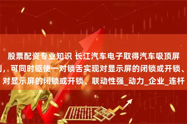 股票配资专业知识 长江汽车电子取得汽车吸顶屏转动锁舌控制机构专利，可同时驱使一对锁舌实现对显示屏的闭锁或开锁、联动性强_动力_企业_连杆