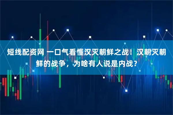 短线配资网 一口气看懂汉灭朝鲜之战！汉朝灭朝鲜的战争，为啥有人说是内战？