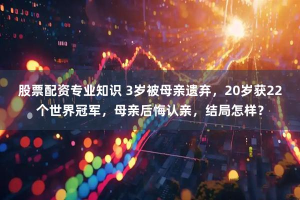 股票配资专业知识 3岁被母亲遗弃，20岁获22个世界冠军，母亲后悔认亲，结局怎样？