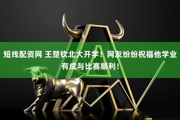 短线配资网 王楚钦北大开学！网友纷纷祝福他学业有成与比赛顺利！