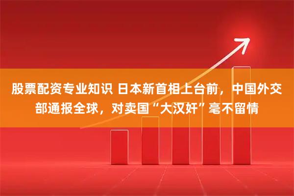 股票配资专业知识 日本新首相上台前，中国外交部通报全球，对卖国“大汉奸”毫不留情