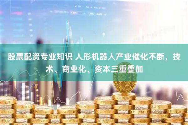 股票配资专业知识 人形机器人产业催化不断，技术、商业化、资本三重叠加