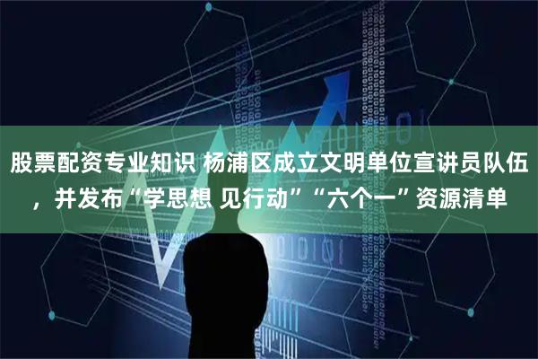 股票配资专业知识 杨浦区成立文明单位宣讲员队伍，并发布“学思想 见行动”“六个一”资源清单