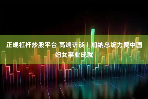 正规杠杆炒股平台 高端访谈丨加纳总统力赞中国妇女事业成就
