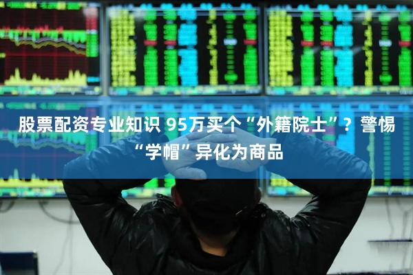 股票配资专业知识 95万买个“外籍院士”？警惕“学帽”异化为商品